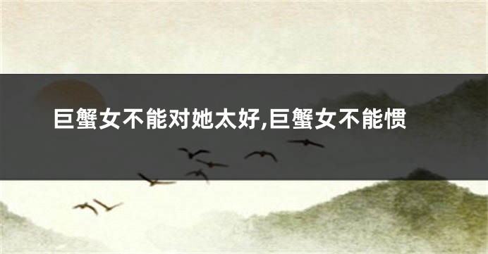 巨蟹女不能对她太好,巨蟹女不能惯
