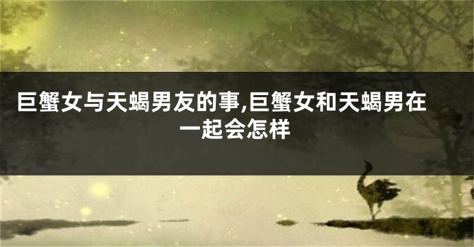 巨蟹女与天蝎男友的事,巨蟹女和天蝎男在一起会怎样