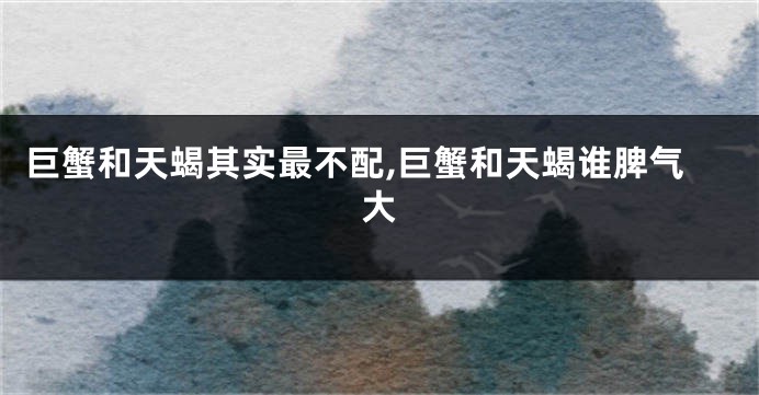 巨蟹和天蝎其实最不配,巨蟹和天蝎谁脾气大