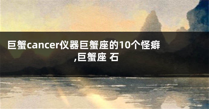 巨蟹cancer仪器巨蟹座的10个怪癖,巨蟹座 石
