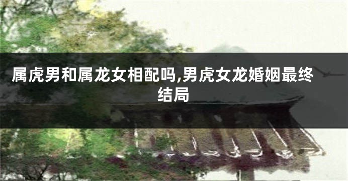属虎男和属龙女相配吗,男虎女龙婚姻最终结局