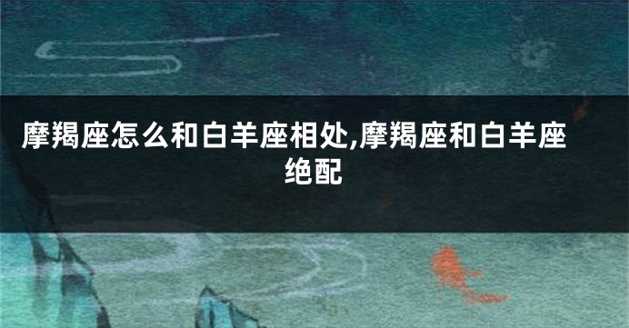摩羯座怎么和白羊座相处,摩羯座和白羊座绝配