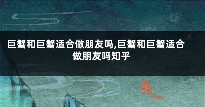 巨蟹和巨蟹适合做朋友吗,巨蟹和巨蟹适合做朋友吗知乎