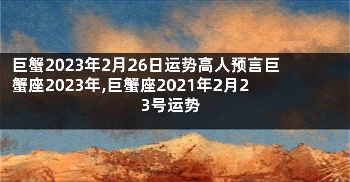 巨蟹2023年2月26日运势高人预言巨蟹座2023年,巨蟹座2021年2月23号运势