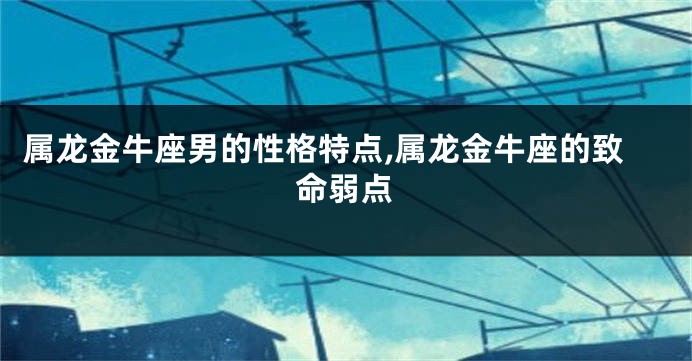 属龙金牛座男的性格特点,属龙金牛座的致命弱点