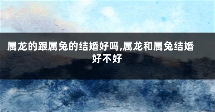 属龙的跟属兔的结婚好吗,属龙和属兔结婚好不好