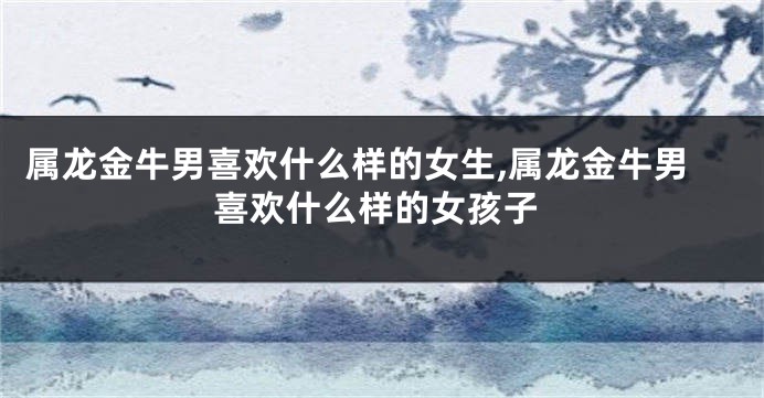 属龙金牛男喜欢什么样的女生,属龙金牛男喜欢什么样的女孩子