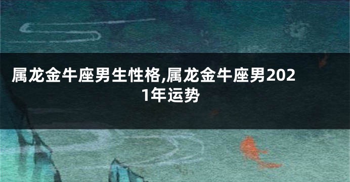 属龙金牛座男生性格,属龙金牛座男2021年运势
