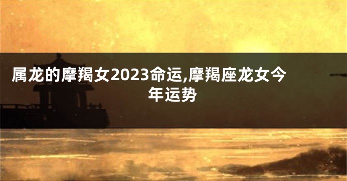 属龙的摩羯女2023命运,摩羯座龙女今年运势