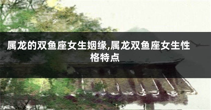属龙的双鱼座女生姻缘,属龙双鱼座女生性格特点