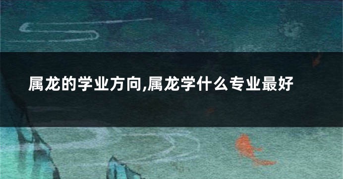 属龙的学业方向,属龙学什么专业最好