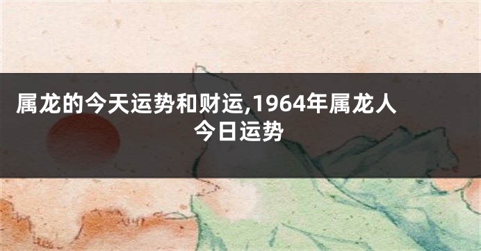 属龙的今天运势和财运,1964年属龙人今日运势