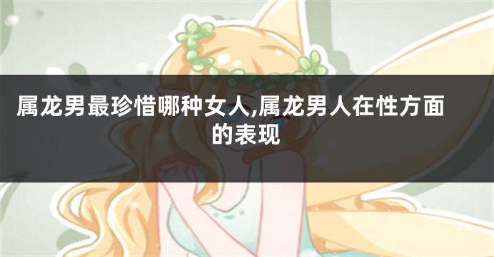 属龙男最珍惜哪种女人,属龙男人在性方面的表现