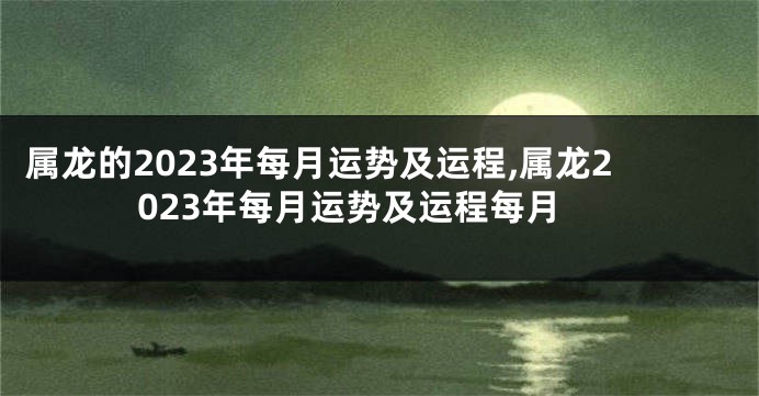 属龙的2023年每月运势及运程,属龙2023年每月运势及运程每月