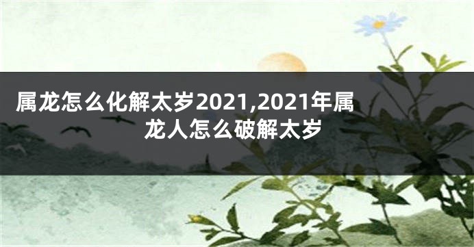 属龙怎么化解太岁2021,2021年属龙人怎么破解太岁