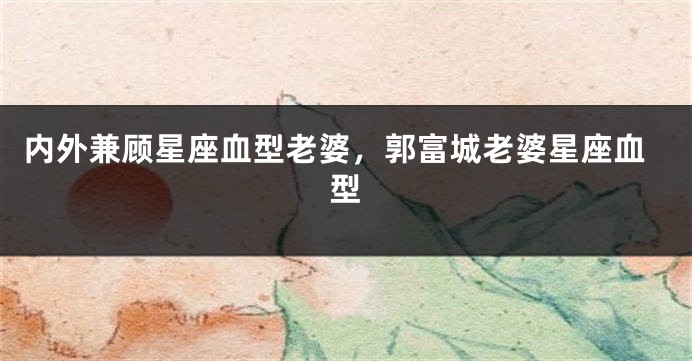 内外兼顾星座血型老婆,郭富城老婆星座血型