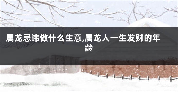 属龙忌讳做什么生意,属龙人一生发财的年龄