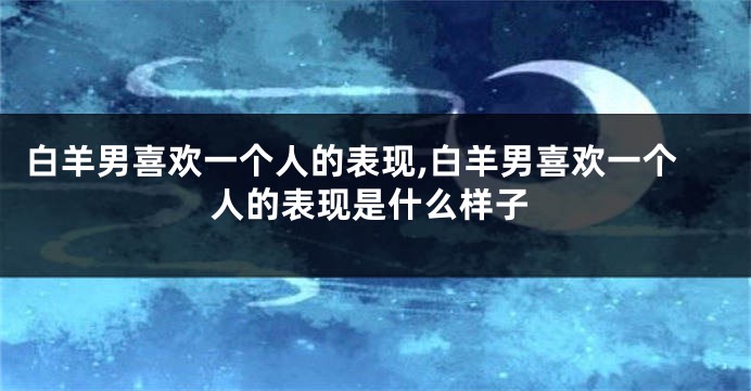 白羊男喜欢一个人的表现,白羊男喜欢一个人的表现是什么样子