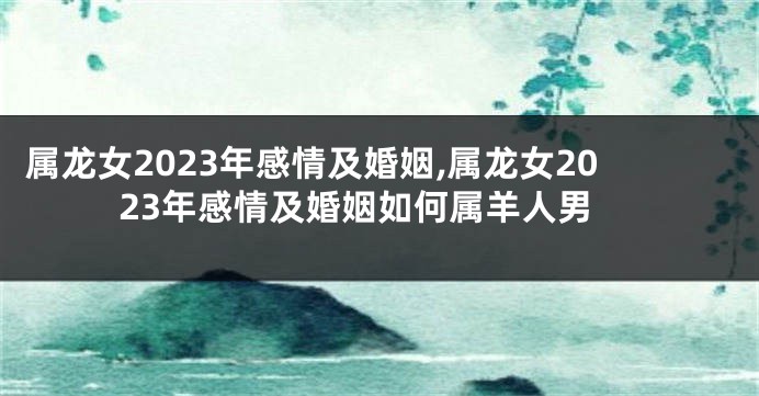 属龙女2023年感情及婚姻,属龙女2023年感情及婚姻如何属羊人男