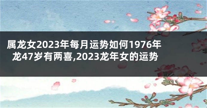 属龙女2023年每月运势如何1976年龙47岁有两喜,2023龙年女的运势