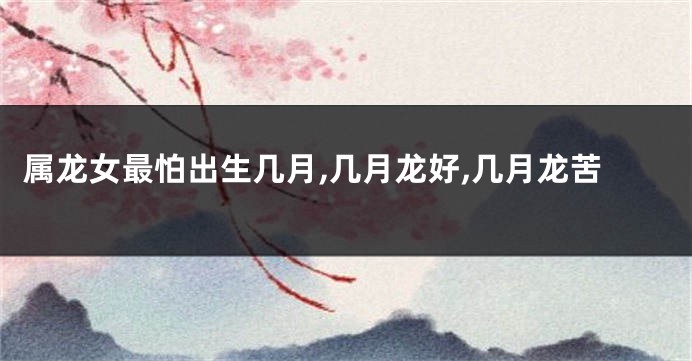 属龙女最怕出生几月,几月龙好,几月龙苦