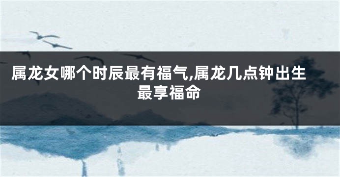 属龙女哪个时辰最有福气,属龙几点钟出生最享福命