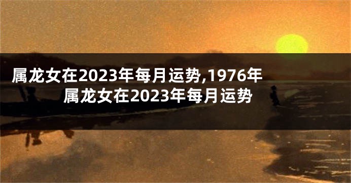 属龙女在2023年每月运势,1976年属龙女在2023年每月运势