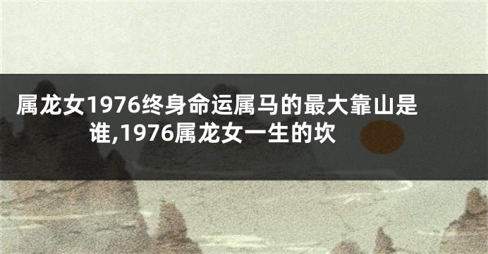 属龙女1976终身命运属马的最大靠山是谁,1976属龙女一生的坎