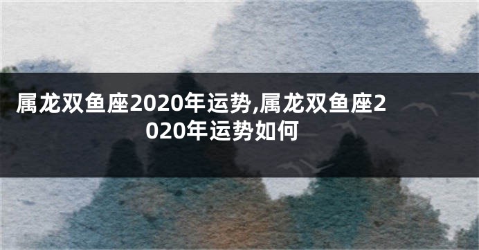 属龙双鱼座2020年运势,属龙双鱼座2020年运势如何