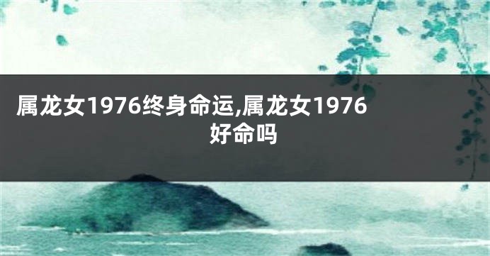 属龙女1976终身命运,属龙女1976好命吗