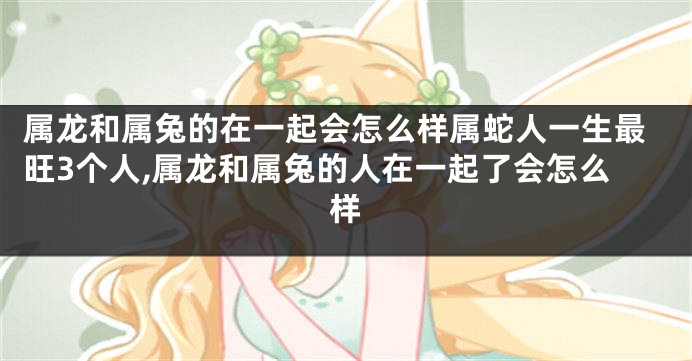 属龙和属兔的在一起会怎么样属蛇人一生最旺3个人,属龙和属兔的人在一起了会怎么样
