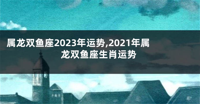 属龙双鱼座2023年运势,2021年属龙双鱼座生肖运势