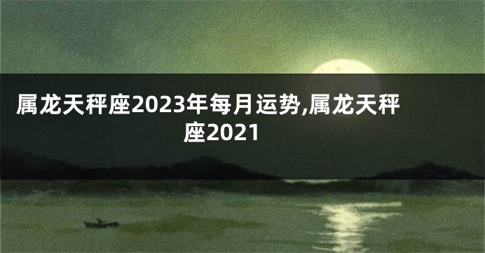 属龙天秤座2023年每月运势,属龙天秤座2021