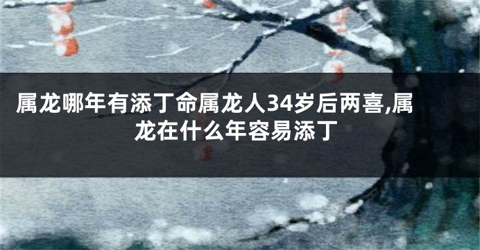 属龙哪年有添丁命属龙人34岁后两喜,属龙在什么年容易添丁
