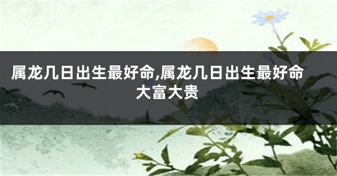 属龙几日出生最好命,属龙几日出生最好命大富大贵