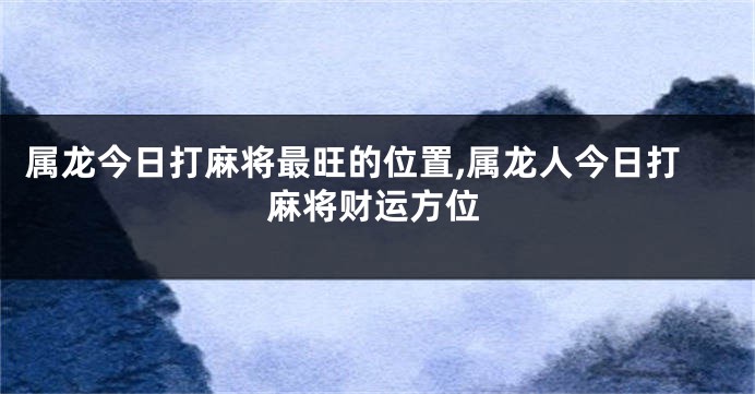 属龙今日打麻将最旺的位置,属龙人今日打麻将财运方位