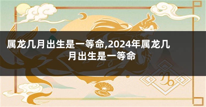 属龙几月出生是一等命,2024年属龙几月出生是一等命
