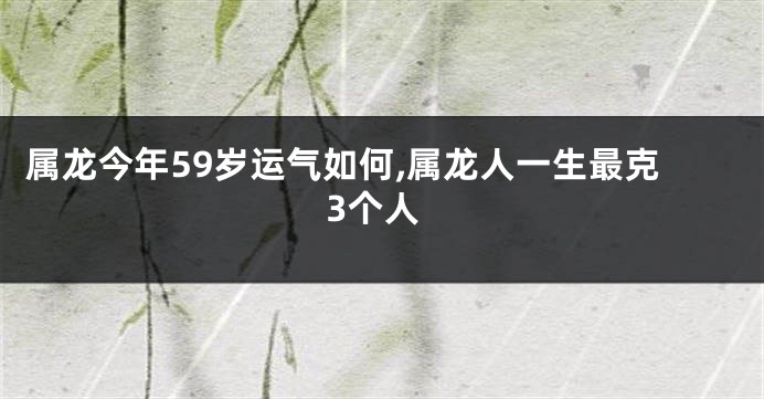 属龙今年59岁运气如何,属龙人一生最克3个人