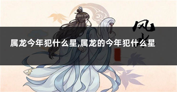 属龙今年犯什么星,属龙的今年犯什么星