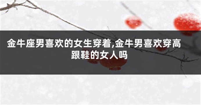 金牛座男喜欢的女生穿着,金牛男喜欢穿高跟鞋的女人吗