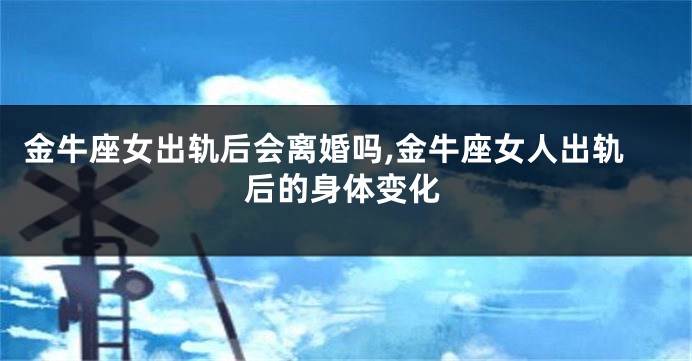 金牛座女出轨后会离婚吗,金牛座女人出轨后的身体变化