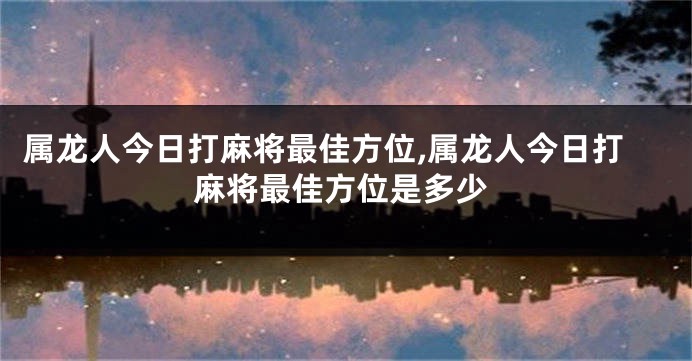 属龙人今日打麻将最佳方位,属龙人今日打麻将最佳方位是多少