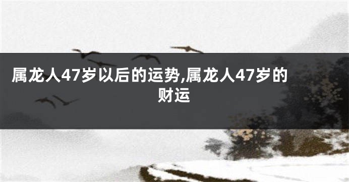 属龙人47岁以后的运势,属龙人47岁的财运