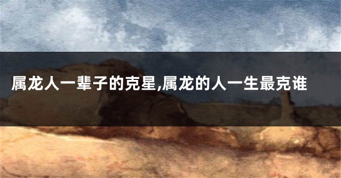 属龙人一辈子的克星,属龙的人一生最克谁