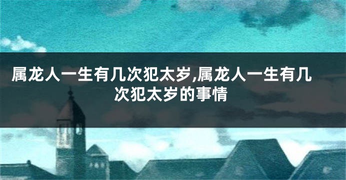 属龙人一生有几次犯太岁,属龙人一生有几次犯太岁的事情