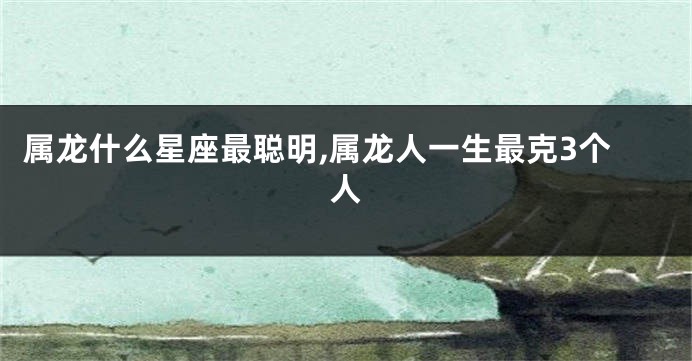 属龙什么星座最聪明,属龙人一生最克3个人
