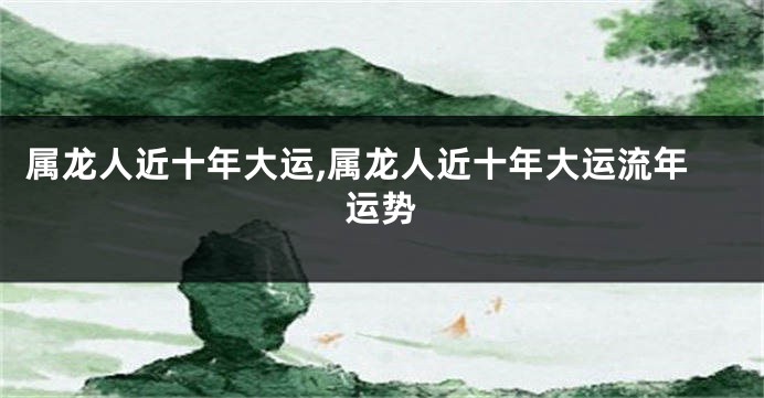 属龙人近十年大运,属龙人近十年大运流年运势