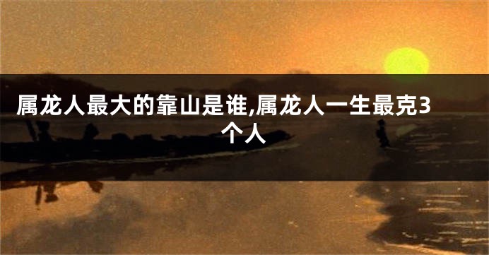 属龙人最大的靠山是谁,属龙人一生最克3个人