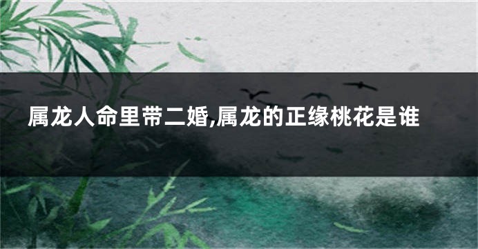 属龙人命里带二婚,属龙的正缘桃花是谁