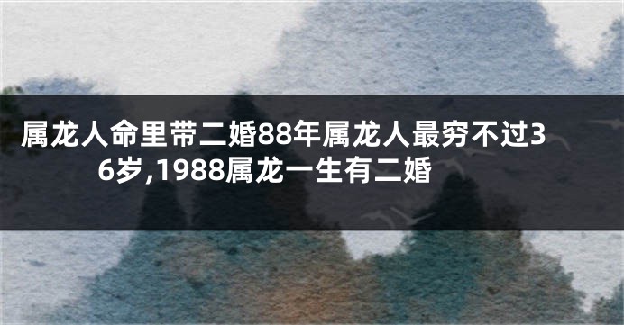 属龙人命里带二婚88年属龙人最穷不过36岁,1988属龙一生有二婚